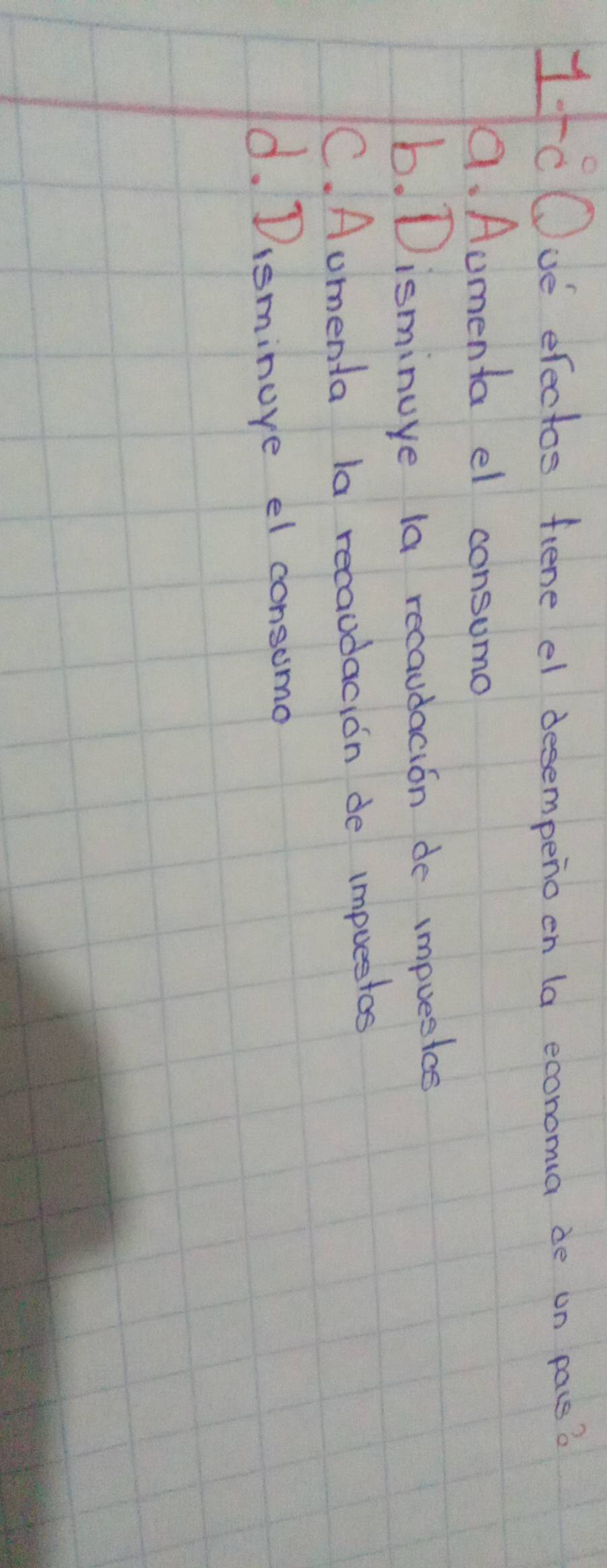 1tC Ove efectos fiene el desempeno on (a economa de on pass?
a. Aumenta el consumo
b. Disminuye la recaudacion do impuesice
C. Aomenta la recaudacion de impuestos
d. Disminore el consomo