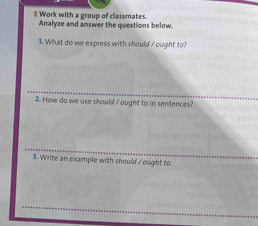 Work with a group of classmates. 
Analyze and answer the questions below. 
1. What do we express with should / ought to? 
2. How do we use should / ought to in sentences? 
3. Write an example with should / ought to.