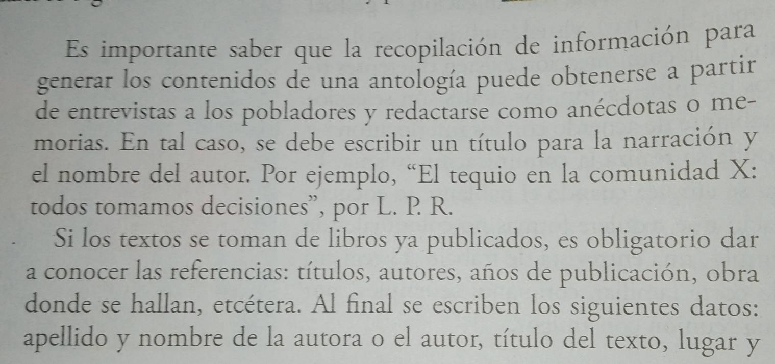 Es importante saber que la recopilación de información para 
generar los contenidos de una antología puede obtenerse a partir 
de entrevistas a los pobladores y redactarse como anécdotas o me- 
morias. En tal caso, se debe escribir un título para la narración y 
el nombre del autor. Por ejemplo, “El tequio en la comunidad X : 
todos tomamos decisiones”, por L. P R. 
Si los textos se toman de libros ya publicados, es obligatorio dar 
a conocer las referencias: títulos, autores, años de publicación, obra 
donde se hallan, etcétera. Al final se escriben los siguientes datos: 
apellido y nombre de la autora o el autor, título del texto, lugar y