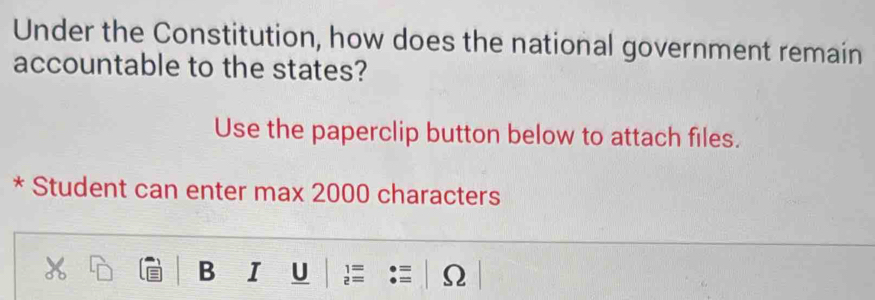 Under the Constitution, how does the national government remain 
accountable to the states? 
Use the paperclip button below to attach files. 
* Student can enter max 2000 characters 
B I U 1= 
2 =