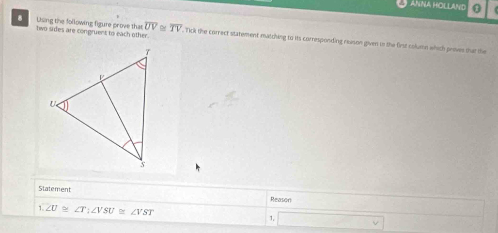 ANNA HOLLAND 
two sides are congruent to each other. 
8 Using the following figure prove that overline UV≌ overline TV. Tick the correct statement matching to its corresponding reason given in the first column which proves that the 
Statement 
Reason 
1. ∠ U≌ ∠ T; ∠ VSU≌ ∠ VST
1. □