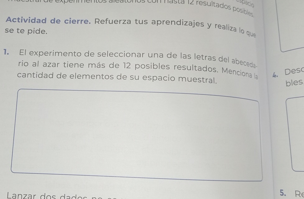 espacio 
com nasta 12 resultados posíbles 
Actividad de cierre. Refuerza tus aprendizajes y realiza lo que 
se te pide. 
1. El experimento de seleccionar una de las letras del abeceda- 
rio al azar tiene más de 12 posibles resultados. Menciona la 4. Deso 
cantidad de elementos de su espacio muestral. 
bles 
Lanzar do s da d o 
5. Re