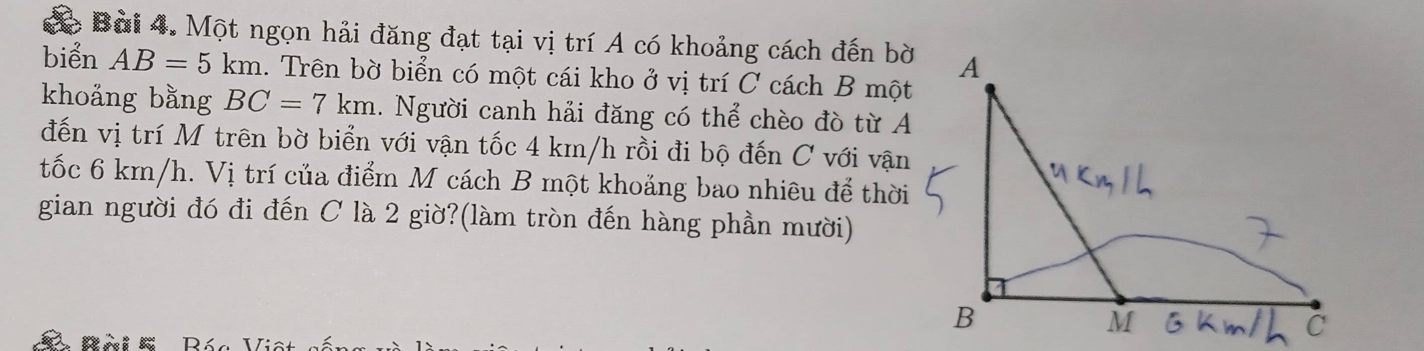 Một ngọn hải đăng đạt tại vị trí A có khoảng cách đến bờ 
biển AB=5km 1. Trên bờ biển có một cái kho ở vị trí C cách B một 
khoảng bằng BC=7km. Người canh hải đăng có thể chèo đò từ A 
đến vị trí M trên bờ biển với vận tốc 4 km/h rồi đi bộ đến C với vận 
tốc 6 km/h. Vị trí của điểm M cách B một khoảng bao nhiêu để thời 
gian người đó đi đến C là 2 giờ?(làm tròn đến hàng phần mười) 
D á c V: