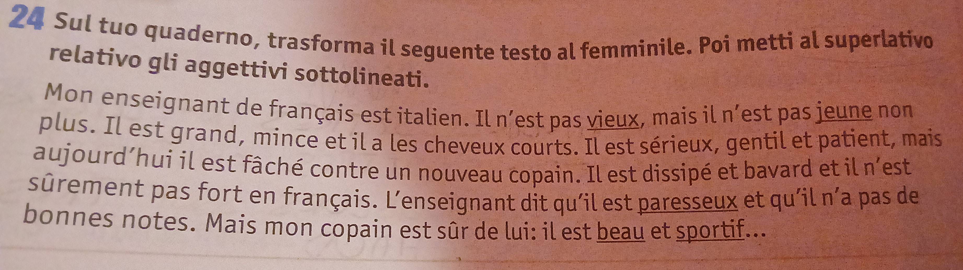 Sul tuo quaderno, trasforma il seguente testo al femminile. Poi metti al superlativo 
relativo gli aggettivi sottolineati. 
Mon enseignant de français est italien. Il n’est pas vieux, mais il n’est pas jeune non 
plus. Il est grand, mince et il a les cheveux courts. Il est sérieux, gentil et patient, mais 
aujourd’hui il est fâché contre un nouveau copain. Il est dissipé et bavard et il n'est 
sûrement pas fort en français. L’enseignant dit qu'il est paresseux et qu'il n’a pas de 
bonnes notes. Mais mon copain est sûr de lui: il est beau et sportif...