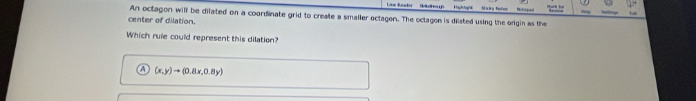 Line Reafer Snkthough Highlight Rctegnd
An octagon will be dilated on a coordinate grid to create a smaller octagon. The octagon is dilated using the origin as the
center of dilation.
Which rule could represent this dilation?
a (x,y)to (0.8x,0.8y)