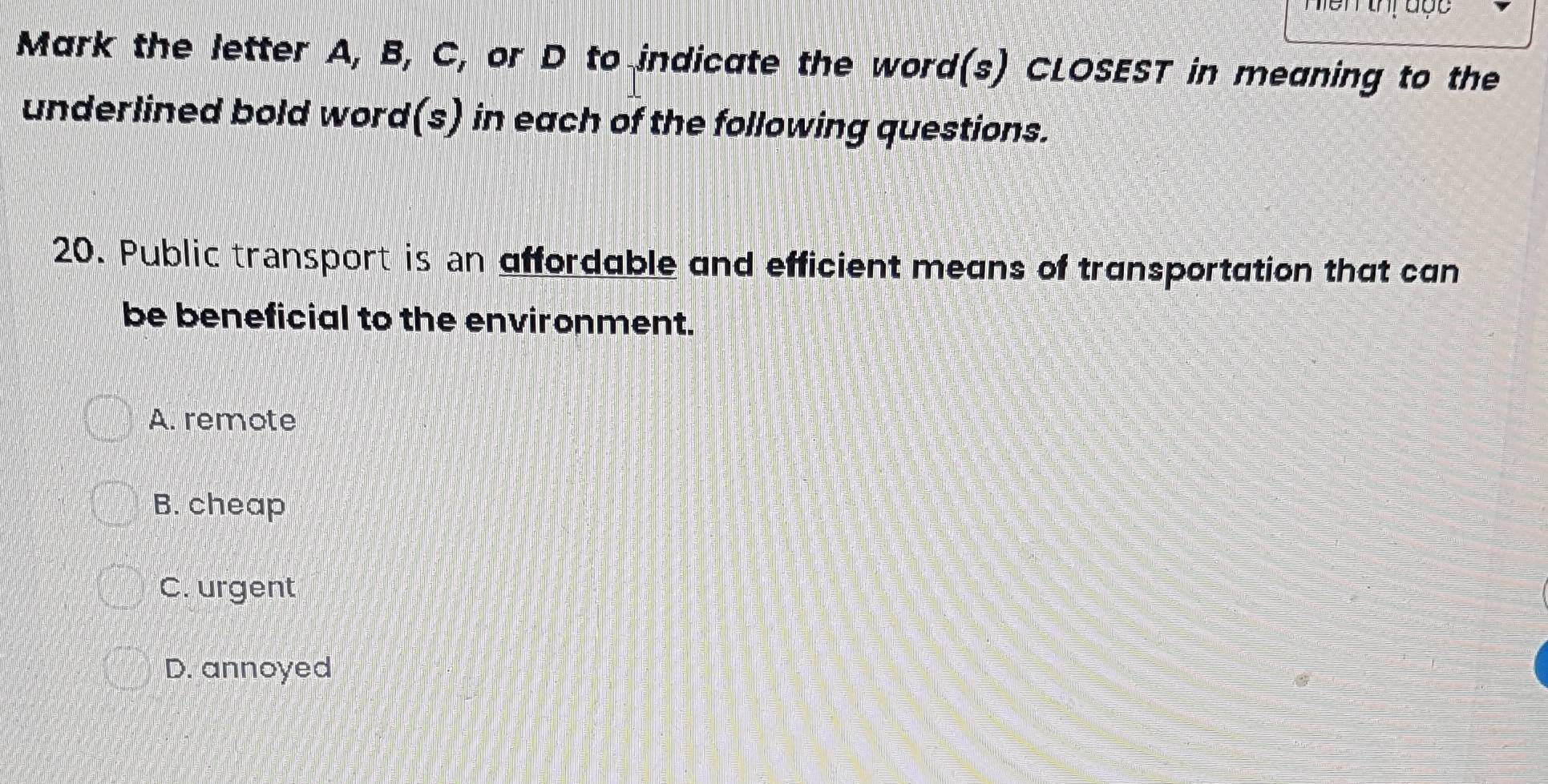 Mark the letter A, B, C, or D to indicate the word(s) CLOSEST in meaning to the
underlined bold word(s) in each of the following questions.
20. Public transport is an affordable and efficient means of transportation that can
be beneficial to the environment.
A. remote
B. cheap
C. urgent
D. annoyed