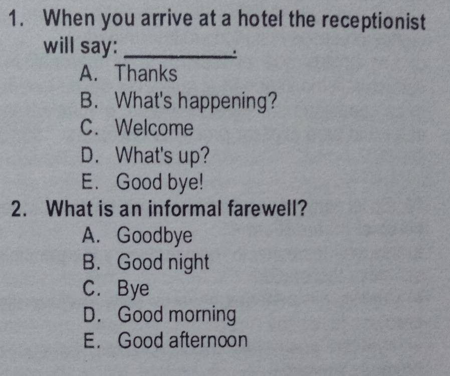 When you arrive at a hotel the receptionist
will say:_
A. Thanks
B. What's happening?
C. Welcome
D. What's up?
E. Good bye!
2. What is an informal farewell?
A. Goodbye
B. Good night
C. Bye
D. Good morning
E. Good afternoon