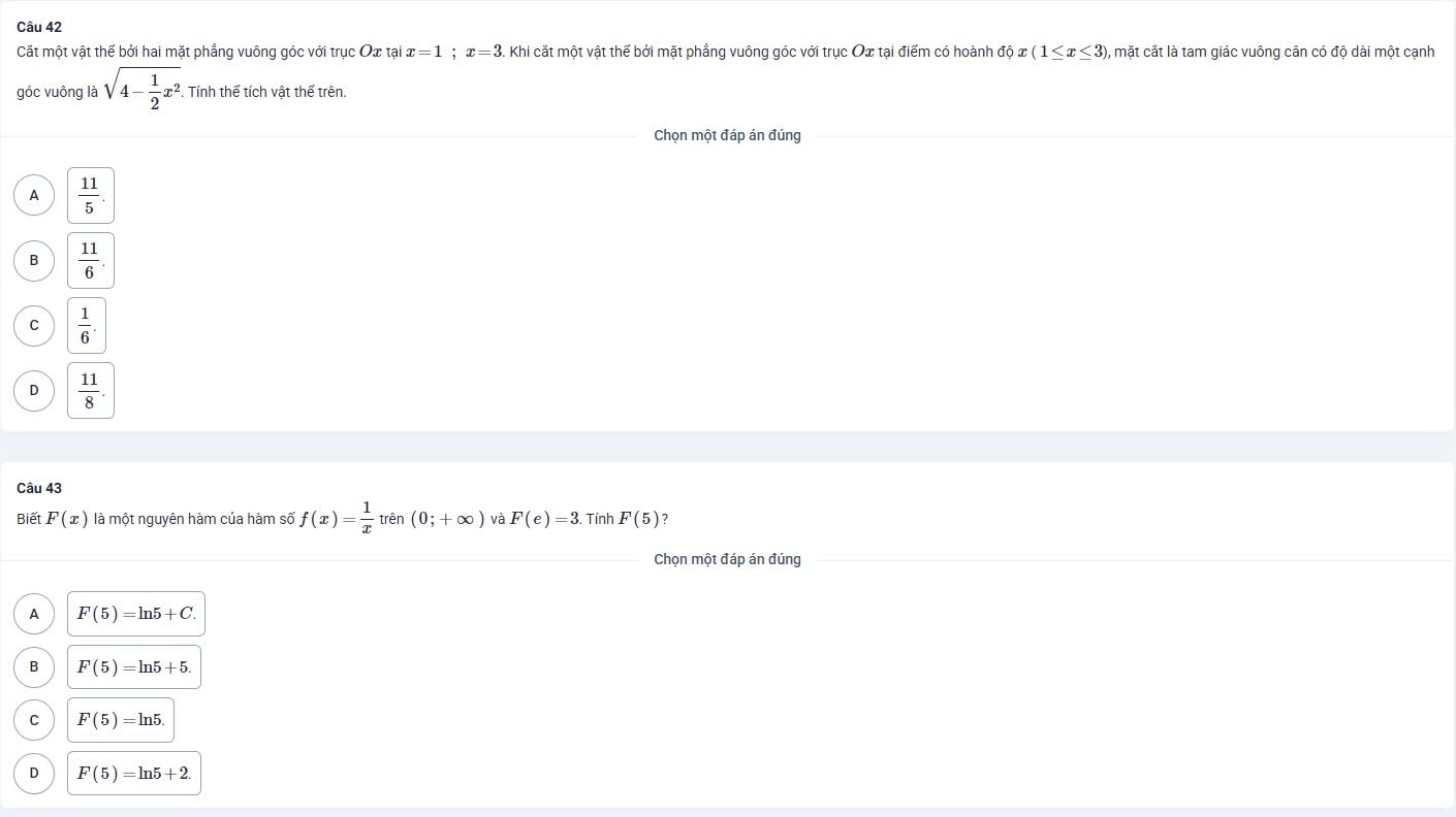 Cắt một vật thể bởi hai mặt phẳng vuông góc với trục Ox tại x=1; x=3. Khi cắt một vật thể bởi mặt phẳng vuông góc với trục Ox tại điểm có hoành độ : (1≤ x≤ 3) , mặt cắt là tam giác vuông cân có độ dài một cạnh
góc vuông là sqrt(4-frac 1)2x^2. Tính thể tích vật thể trên.
Chọn một đáp án đúng
A  11/5 .
B  11/6 
C  1/6 .
D  11/8 . 
Câu 43
Biết F(x) là một nguyên hàm của hàm số f(x)= 1/x  trên (0;+∈fty ) và F(e)=3. Tính F(5) 7
Chọn một đáp án đúng
A F(5)=ln 5+C.
B F(5)=ln 5+5.
C F(5)=ln 5.
F(5)=ln 5+2.