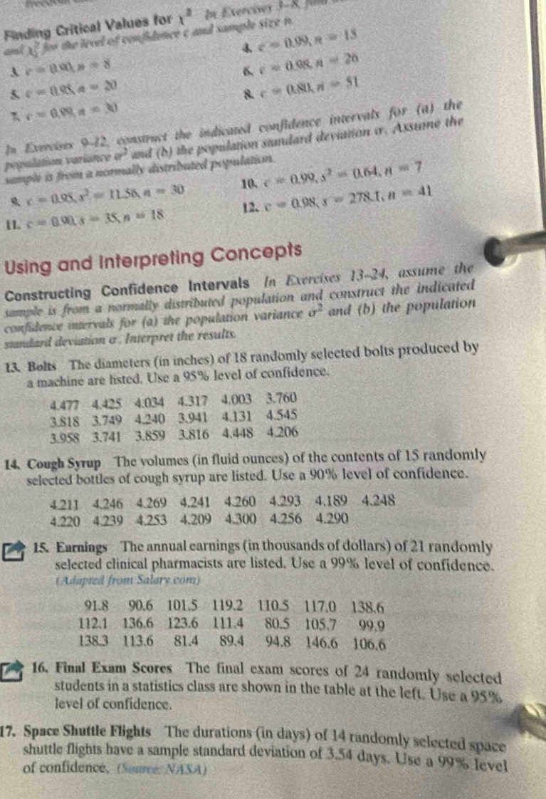 Finding Critical Values for x^2 In Exercises 3-8, fuld
and x^2 for the level of confidence c and sample size n 
4 c=0.99,n=13
c=tan x.x=8
6 c=0.08,n=20
5 c=(105,a-20
 c=0.80,ri=51
r=0.99s=30
In Exercises 9-12, construct the indicated confidence intervals for (a) the
population variance a^2 and (b) the population standard deviation i. Assume the
sample is from a normally distributed population. c=0.99,s^2=0.64,n=7
x=0.95,x^2=11.56,n=30 10.
12. c=0.98,s=278.1,n=41
1, c=0.00s=35,n=18
Using and Interpreting Concepts
Constructing Confidence Intervals In Exercises 13-24, assume the
sample is from a normally distributed population and construct the indicated
confidence intervals for (a) the population variance sigma^2 and (b) the population
standard deviation a . Interpret the results.
13. Bolts The diameters (in inches) of 18 randomly selected bolts produced by
a machine are listed. Use a 95% level of confidence.
4.477 4.425 4.034 4.317 4.003 3.760
3.818 3.749 4.240 3.941 4.131 4.545
3.958 3.741 3.859 3.816 4.448 4.206
14. Cough Syrup The volumes (in fluid ounces) of the contents of 15 randomly
selected bottles of cough syrup are listed. Use a 90% level of confidence.
4.211 4.246 4.269 4.241 4.260 4.293 4.189 4.248
4.220 4.239 4.253 4.209 4.300 4.256 4.290
15. Earnings The annual earnings (in thousands of dollars) of 21 randomly
selected clinical pharmacists are listed. Use a 99% level of confidence.
(Adapted from Salary com)
91.8 90.6 101.5 119.2 110.5 117.0 138.6
112.1 136.6 123.6 111.4 80.5 105.7 99,9
138.3 113.6  81.4 89.4 94.8 146.6 106.6
16. Final Exam Scores The final exam scores of 24 randomly selected
students in a statistics class are shown in the table at the left. Use a 95%
level of confidence.
17. Space Shuttle Flights The durations (in days) of 14 randomly selected space
shuttle flights have a sample standard deviation of 3.54 days. Use a 99% Ievel
of confidence, (Source: NASA)