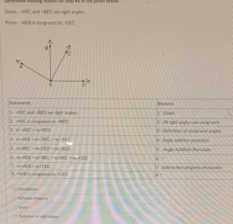 Determine missing reason for step #8 in the proof below.
Given: ∠ AEC and ∠ BED are right angles.
Prove: ∠ AEB is congruent to ∠ DEC
Statements Reasons
1. ∠ AEC and are right angles. 1. Given
2. ∠ AEC is congruent to 2. All right angles are congruent
3. m 3. Definition of congruent angle
4. m∠ AEB+m∠ BEC=m∠ AEC 4. Angle addition postulate
5. m∠ BEC+m∠ CED=m∠ BED 5. Angle Addition Postulate
6. m∠ AEB+m∠ BEC=m∠ BEC+m∠ CED 6. ?
7. m∠ AEB=m∠ CED 7. Subtraction property of equality
a. ∠ AEB is congruent to ∠ CED 8. ?
Substitution
Reflexive Property
Given
Definition of right angles