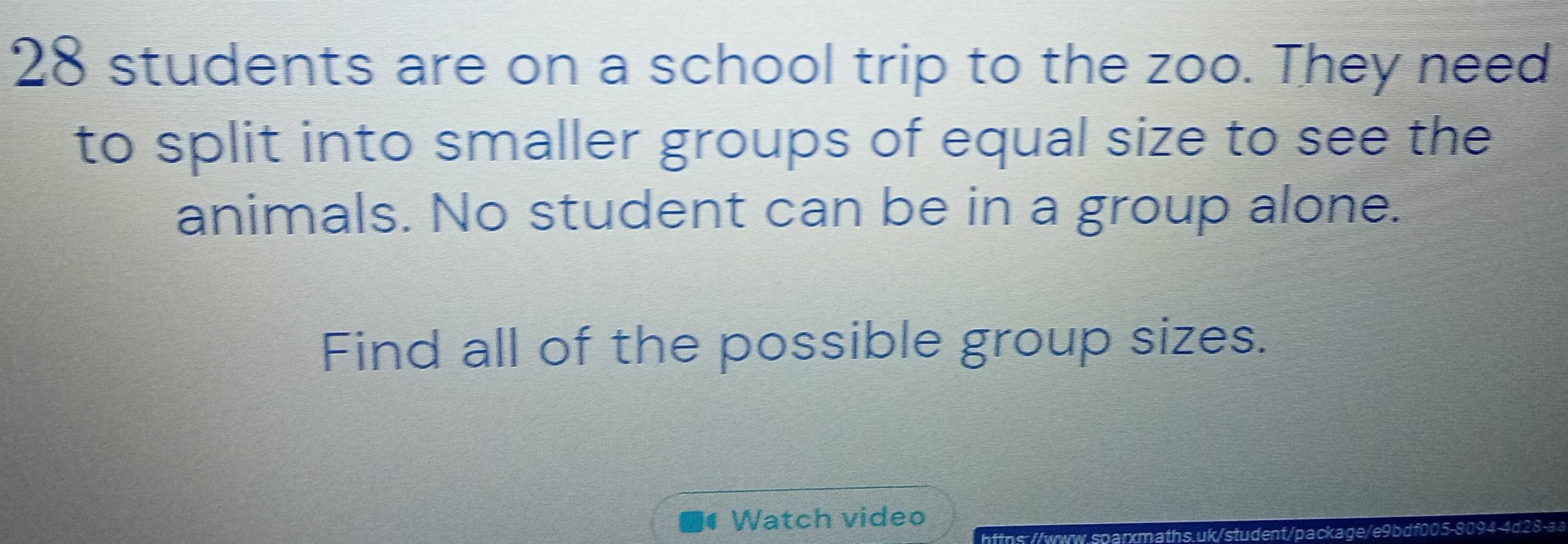 28 students are on a school trip to the zoo. They need 
to split into smaller groups of equal size to see the 
animals. No student can be in a group alone. 
Find all of the possible group sizes. 
4 Watch video 
https://www.sparxmaths.uk/student/package/e9bdf005-8094-4d2