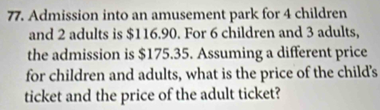 Admission into an amusement park for 4 children 
and 2 adults is $116.90. For 6 children and 3 adults, 
the admission is $175.35. Assuming a different price 
for children and adults, what is the price of the child's 
ticket and the price of the adult ticket?