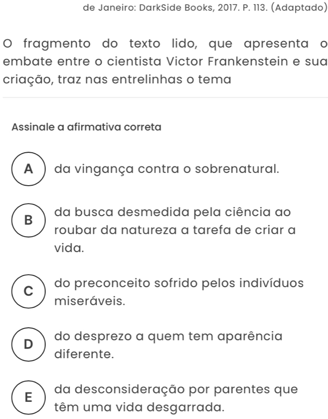 de Janeiro: DarkSide Books, 2017. P. 113. (Adaptado)
O fragmento do texto lido, que apresentaço
embate entre o cientista Victor Frankenstein e sua
criação, traz nas entrelinhas o tema
Assinale a afirmativa correta
A ) da vingança contra o sobrenatural.
B da busca desmedida pela ciência ao
roubar da natureza a tarefa de criar a
vida.
C do preconceito sofrido pelos indivíduos
miseráveis.
D do desprezo a quem tem aparência
diferente.
E da desconsideração por parentes que
têm uma vida desgarrada.