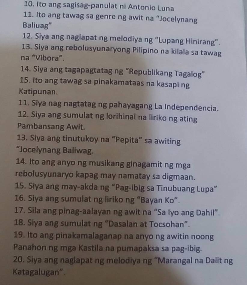 Ito ang sagisag-panulat ni Antonio Luna 
11. Ito ang tawag sa genre ng awit na “Jocelynang 
Baliuag” 
12. Siya ang naglapat ng melodiya ng “Lupang Hinirang”. 
13. Siya ang rebolusyunaryong Pilipino na kilala sa tawag 
na “Vibora”. 
14. Siya ang tagapagtatag ng “Republikang Tagalog” 
15. Ito ang tawag sa pinakamataas na kasapi ng 
Katipunan. 
11. Siya nag nagtatag ng pahayagang La Independencia. 
12. Siya ang sumulat ng lorihinal na liriko ng ating 
Pambansang Awit. 
13. Siya ang tinutukoy na “Pepita” sa awiting 
“Jocelynang Baliwag. 
14. Ito ang anyo ng musikang ginagamit ng mga 
rebolusyunaryo kapag may namatay sa digmaan. 
15. Siya ang may-akda ng “Pag-ibig sa Tinubuang Lupa” 
16. Siya ang sumulat ng liriko ng “Bayan Ko”. 
17. Sila ang pinag-aalayan ng awit na “Sa lyo ang Dahil”. 
18. Siya ang sumulat ng “Dasalan at Tocsohan”. 
19. Ito ang pinakamalaganap na anyo ng awitin noong 
Panahon ng mga Kastila na pumapaksa sa pag-ibig. 
20. Siya ang naglapat ng melodiya ng “Marangal na Dalit ng 
Katagalugan”.