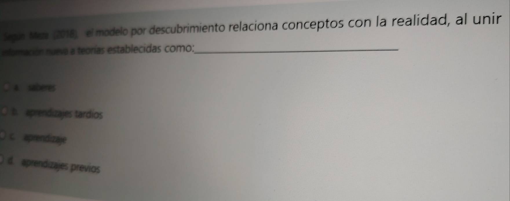 Segun Maza (2018), el modelo por descubrimiento relaciona conceptos con la realidad, al unir
información nueva a teorías establecidas como:_
a saberes
b. aprendizajes tardios
c aprendizaje
d. aprendizajes previos