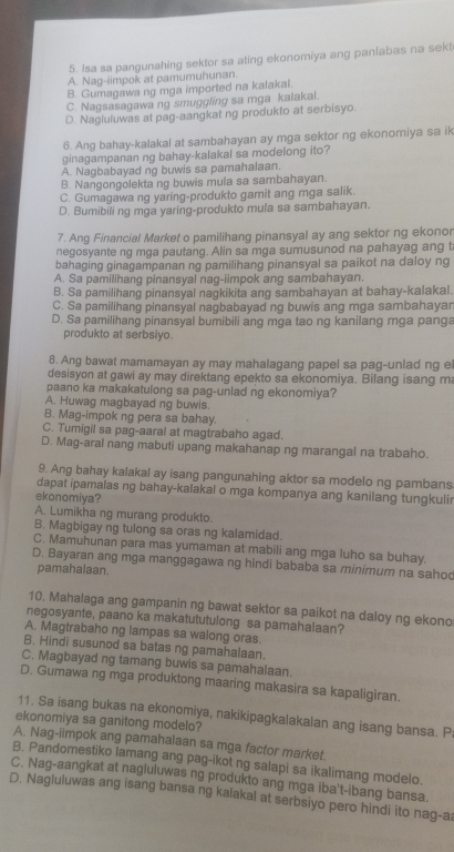 Isa sa pangunahing sektor sa ating ekonomiya ang panlabas na sekt
A. Nag-iimpok at pamumuhunan.
B. Gumagawa ng mga imported na kalakal.
C. Nagsasagawa ng smuggling sa mga kaiakal.
D Nagluluwas at pag-aangkat ng produkto at serbisyo.
6. Ang bahay-kalakal at sambahayan ay mga sektor ng ekonomiya sa ik
ginagampanan ng bahay-kalakal sa modelong ito?
A. Nagbabayad ng buwis sa pamahalaan.
B. Nangongolekta ng buwis mula sa sambahayan.
C. Gumagawa ng yaring-produkto gamit ang mga salik.
D. Bumibili ng mga yaring-produkto mula sa sambahayan.
7. Ang Financial Market o pamilihang pinansyal ay ang sektor ng ekonor
negosyante ng mga pautang. Alin sa mga sumusunod na pahayag ang t
bahaging ginagampanan ng pamilihang pinansyal sa paikot na daloy ng
A. Sa pamilihang pinansyal nag-iimpok ang sambahayan.
B. Sa pamilihang pinansyal nagkikita ang sambahayan at bahay-kalakal.
C. Sa pamilihang pinansyal nagbabayad ng buwis ang mga sambahayar
D. Sa pamilihang pinansyal bumibili ang mga tao ng kanilang mga panga
produkto at serbsiyo.
8. Ang bawat mamamayan ay may mahalagang papel sa pag-unlad ng el
desisyon at gawi ay may direktang epekto sa ekonomiya. Bilang isang m
paano ka makakatulong sa pag-unlad ng ekonomiya?
A. Huwag magbayad ng buwis.
B. Mag-impok ng pera sa bahay.
C. Tumigil sa pag-aaral at magtrabaho agad.
D. Mag-aral nang mabuti upang makahanap ng marangal na trabaho.
9. Ang bahay kalakal ay isang pangunahing aktor sa modelo ng pambans
dapat ipamalas ng bahay-kalakal o mga kompanya ang kanilang tungkulir
ekonomiya?
A. Lumikha ng murang produkto.
B. Magbigay ng tulong sa oras ng kalamidad.
C. Mamuhunan para mas yumaman at mabili ang mga luho sa buhay.
D. Bayaran ang mga manggagawa ng hindi bababa sa minimum na sahoc
pamahalaan.
10. Mahalaga ang gampanin ng bawat sektor sa paikot na daloy ng ekono
negosyante, paano ka makatututulong sa pamahalaan?
A. Magtrabaho ng lampas sa walong oras.
B. Hindi susunod sa batas ng pamahalaan.
C. Magbayad ng tamang buwis sa pamahalaan.
D. Gumawa ng mga produktong maaring makasira sa kapaligiran.
11. Sa isang bukas na ekonomiya, nakikipagkalakalan ang isang bansa. P:
ekonomiya sa ganitong modelo?
A. Nag-iimpok ang pamahalaan sa mga factor market.
B. Pandomestiko lamang ang pag-ikot ng salapi sa ikalimang modelo.
C. Nag-aangkat at nagluluwas ng produkto ang mga iba't-ibang bansa.
D. Nagluluwas ang isang bansa ng kalakal at serbsiyo pero hindi ito nag-ai