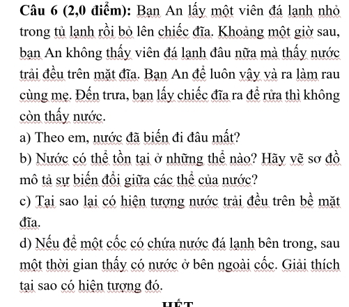 (2,0 điểm): Bạn An lấy một viên đá lạnh nhỏ 
trong tủ lạnh rồi bỏ lên chiếc đĩa. Khoảng một giờ sau, 
bạn An không thấy viên đá lạnh đâu nữa mà thấy nước 
trải đều trên mặt đĩa. Bạn An để luôn vậy và ra làm rau 
cùng mẹ. Đến trưa, bạn lấy chiếc đĩa ra để rửa thì không 
còn thấy nước. 
a) Theo em, nước đã biến đi đâu mất? 
b) Nước có thể tồn tại ở những thể nào? Hãy vẽ sơ đồ 
mô tả sự biến đổi giữa các thể của nước? 
c) Tại sao lại có hiện tượng nước trải đều trên bề mặt 
đĩa. 
d) Nếu để một cốc có chứa nước đá lạnh bên trong, sau 
một thời gian thấy có nước ở bên ngoài cốc. Giải thích 
tại sao có hiện tượng đó. 
Hết