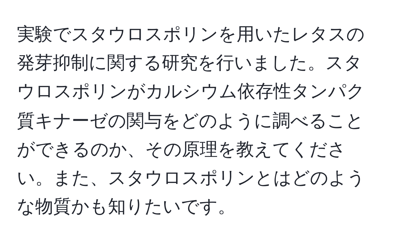 実験でスタウロスポリンを用いたレタスの発芽抑制に関する研究を行いました。スタウロスポリンがカルシウム依存性タンパク質キナーゼの関与をどのように調べることができるのか、その原理を教えてください。また、スタウロスポリンとはどのような物質かも知りたいです。