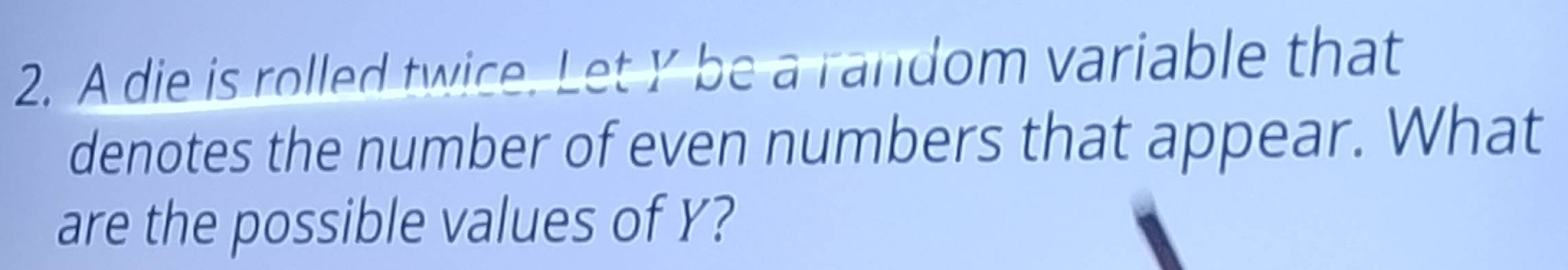 A die is rolled twice. Let Y be a random variable that 
denotes the number of even numbers that appear. What 
are the possible values of Y?