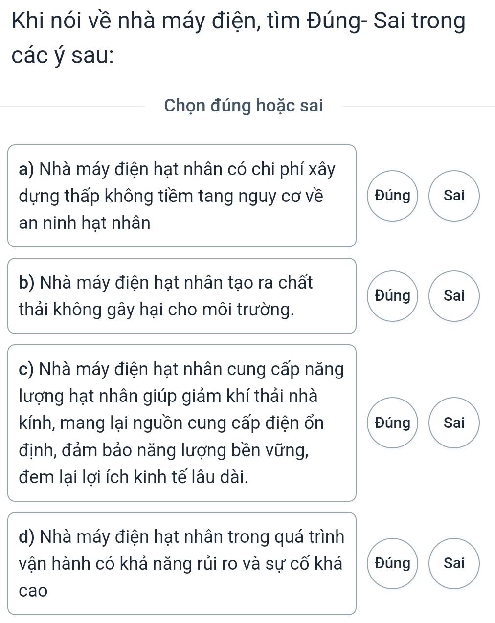 Khi nói về nhà máy điện, tìm Đúng- Sai trong
các ý sau:
Chọn đúng hoặc sai
a) Nhà máy điện hạt nhân có chi phí xây
dựng thấp không tiềm tang nguy cơ về Đúng Sai
an ninh hạt nhân
b) Nhà máy điện hạt nhân tạo ra chất
Đúng Sai
thải không gây hại cho môi trường.
c) Nhà máy điện hạt nhân cung cấp năng
lượng hạt nhân giúp giảm khí thải nhà
kính, mang lại nguồn cung cấp điện ổn Đúng Sai
định, đảm bảo năng lượng bền vững,
đem lại lợi ích kinh tế lâu dài.
d) Nhà máy điện hạt nhân trong quá trình
vận hành có khả năng rủi ro và sự cố khá Đúng Sai
cao