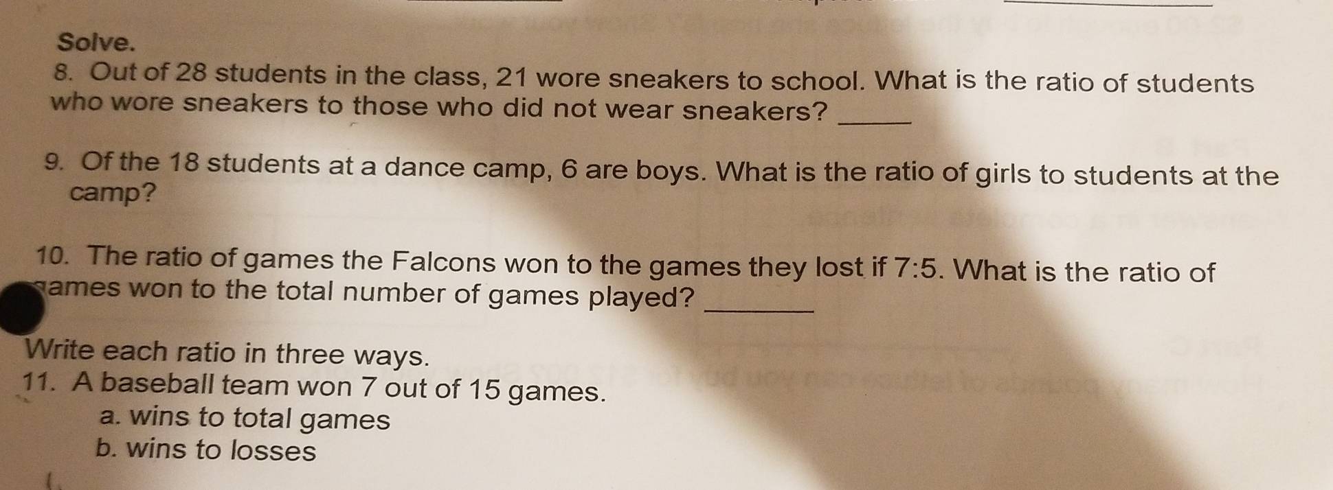 Solve. 
8. Out of 28 students in the class, 21 wore sneakers to school. What is the ratio of students 
_ 
who wore sneakers to those who did not wear sneakers? 
9. Of the 18 students at a dance camp, 6 are boys. What is the ratio of girls to students at the 
camp? 
10. The ratio of games the Falcons won to the games they lost if 7:5. What is the ratio of 
games won to the total number of games played?_ 
Write each ratio in three ways. 
11. A baseball team won 7 out of 15 games. 
a. wins to total games 
b. wins to losses