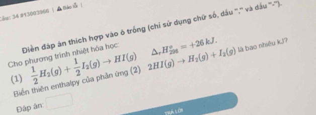 34 #13003966 | A Báo lỗi | 
Điền đáp án thích hợp vào ô trống (chỉ sử dụng chữ số, dầu '','' và dấu ''-''). 
Cho phương trình nhiệt hỏa học: 
(1)  1/2 H_2(g)+ 1/2 I_2(g)to HI(g) 2HI(g)to H_2(g)+I_2(g) △ _rH_(298)^o=+26kJ. 
Biến thiên enthalpy của phản ứng (2) là bao nhiêu kJ? 
Đáp án: 
Trá lời