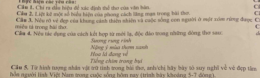 Thực hiện các yêu câu: 
C 
Câu 1. Chỉ ra dầu hiệu đề xác định thể thơ của văn bản. C 
Câu 2. Liệt kê một số biểu hiện của phong cách lãng mạn trong bài thơ. C 
Câu 3. Nêu rõ vẻ đẹp của khung cảnh thiên nhiên và cuộc sống con người ở một xóm rừng được C: 
miêu tả trong bài thơ. C 
Câu 4. Nêu tác dụng của cách kết hợp từ mới lạ, độc đáo trong những dòng thơ sau: d 
Sương rung rinh 
Nặng ý mùa thơm xanh 
Hoạ lá đang về 
Tiếng chim trong bụi 
Câu 5. Từ hình tượng nhân vật trữ tình trong bài thơ, anh/chị hãy bày tỏ suy nghĩ về vẻ đẹp tâm 
hồn người lính Việt Nam trong cuộc sống hôm nay (trình bày khoảng 5-7 dòng).