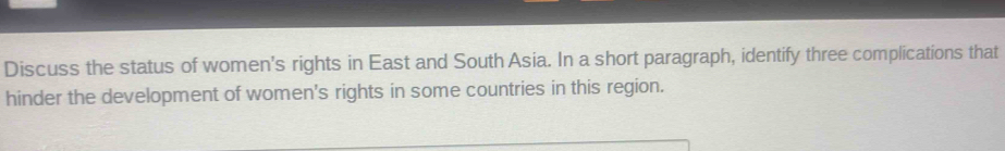 Discuss the status of women's rights in East and South Asia. In a short paragraph, identify three complications that 
hinder the development of women's rights in some countries in this region.