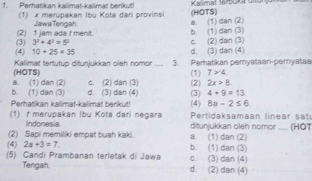 Perhatikan kalimat-kalimat berikut! Kalimat terbüka ültunju
(1) x merupakan Ibu Kota dari provinsi (HOTS)
JawaTengah.
a. (1) dan (2)
(2) 1 jam ada t menit. b. (1) dan (3)
(3) 3^2+4^2=5^2 c. (2) dan (3)
(4) 10+25=35 d. (3) dan (4)
Kalimat tertutup ditunjukkan oleh nomor .... 3. Perhatikan pemyataan-pernyataa
(HOTS) (1) 7>4.
a. (1) dan (2) c. (2) dan (3) (2) 2x>8.
b. (1) dan (3) d. (3) dan (4) (3) 4+9=13. 
Perhatikan kalimat-kalimat berikut! (4) 8a-2≤ 6. 
(1)t merupakan Ibu Kota dari negara Pertidaksamaan linear satu
Indonesia. ditunjukkan oleh nomor .... (HOT
(2) Sapi memiliki empat buah kaki. a. (1) dan (2)
(4) 2a+3=7. b. (1) dan (3)
(5) Candi Prambanan terletak di Jawa c. (3) dan (4)
Tengah. d. (2) dan (4)