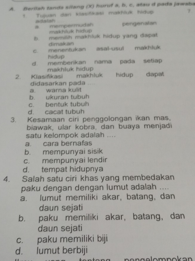 Berilah tanda silang (X) huruf a, b, c, atau d pada jawaba
1. Tujuan dari klasifikasi makhluk hidup
7.
adalah
a mempermudah pengenalan
makhluk hidup
b. memilih makhluk hidup yang dapat
dimakan
c. menentukan asal-usul makhluk
hidup
d. memberikan nama pada setiap
makhluk hidup
2. Klasifikasi makhluk hidup dapat
didasarkan pada “
a. warna kulit
b. ukuran tubuh
c. bentuk tubuh
d. cacat tubuh
3. Kesamaan ciri penggolongan ikan mas,
biawak, ular kobra, dan buaya menjadi
satu kelompok adalah ....
a. cara bernafas
b. mempunyai sisik
c. mempunyai lendir
d. tempat hidupnya
4. Salah satu ciri khas yang membedakan
paku dengan dengan lumut adalah ....
a. lumut memiliki akar, batang, dan
daun sejati
b. paku memiliki akar, batang, dan
daun sejati
c. paku memiliki biji
d. lumut berbiji