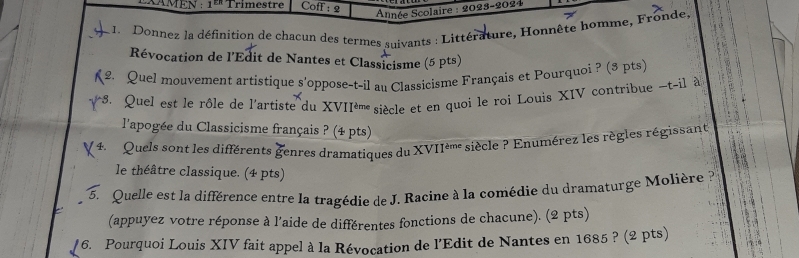 XAMEN : 1ª Trimestre Coff : 2 
Année Scolaire : 2023-2024 
1. Donnez la définition de chacun des termes suivants : Littérature, Honnête homme, Fronde, 
Révocation de l'Edit de Nantes et Classicisme (5 pts) 
2. Quel mouvement artistique s'oppose-t-il au Classicisme Français et Pourquoi ? (3 pts) 
s. Quel est le rôle de l'artiste du XVIIé' siècle et en quoi le roi Louis XIV contribue -t-il à 
l'apogée du Classicisme français ? (4 pts) 
4. Quels sont les différents genres dramatiques du XVIIè' siècle ? Enumérez les règles régissant 
le théâtre classique. (4 pts) 
5. Quelle est la différence entre la tragédie de J. Racine à la comédie du dramaturge Molière à 
(appuyez votre réponse à l'aide de différentes fonctions de chacune). (2 pts) 
6. Pourquoi Louis XIV fait appel à la Révocation de l'Edit de Nantes en 1685 ? (2 pts)