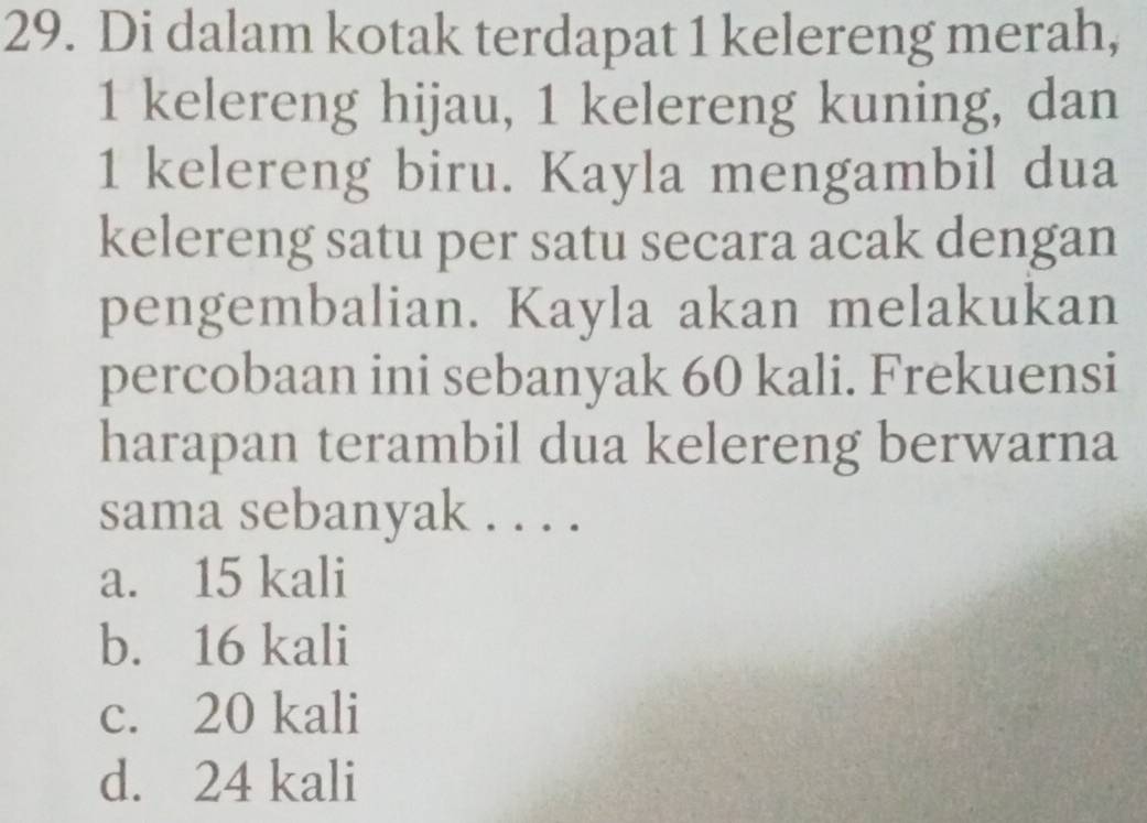 Di dalam kotak terdapat 1 kelereng merah,
1 kelereng hijau, 1 kelereng kuning, dan
1 kelereng biru. Kayla mengambil dua
kelereng satu per satu secara acak dengan
pengembalian. Kayla akan melakukan
percobaan ini sebanyak 60 kali. Frekuensi
harapan terambil dua kelereng berwarna
sama sebanyak . . . .
a. 15 kali
b. 16 kali
c. 20 kali
d. 24 kali