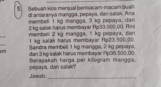 Sebuah kios menjual bermacam-macam buah 
di antaranya mangga, pepaya, dan salak. Ana 
membeli 1 kg mangga, 3 kg pepaya, dan
2 kg salak harus membayar Rp33.000,00. Rini 
_ 
membeli 2 kg mangga, 1 kg pepaya, dan
1 kg salak harus membayar Rp23.500,00. 
Sandra membeli 1 kg mangga, 2 kg pepaya,
m dan 3 kg salak harus membayar Rp36.500,00. 
Berapakah harga per kilogram mangga, 
pepaya, dan salak? 
Jawab:_