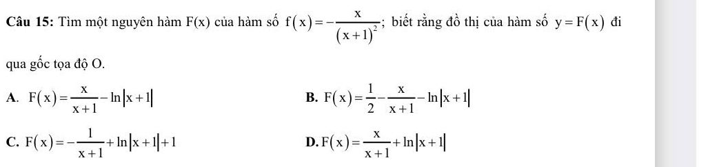 Tìm một nguyên hàm F(x) của hàm số f(x)=-frac x(x+1)^2;biết rằng đồ thị của hàm số y=F(x) đi
qua gốc tọa độ O.
A. F(x)= x/x+1 -ln |x+1| F(x)= 1/2 - x/x+1 -ln |x+1|
B.
C. F(x)=- 1/x+1 +ln |x+1|+1 F(x)= x/x+1 +ln |x+1|
D.