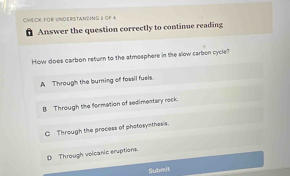 CHECK FOR UNDERSTANDING 2 OF 4
Answer the question correctly to continue reading
How does carbon return to the atmosphere in the slow carbon cycle?
A Through the burning of fossil fuels.
B Through the formation of sedimentary rock.
C Through the process of photosynthesis.
D Through volcanic eruptions.
Submit