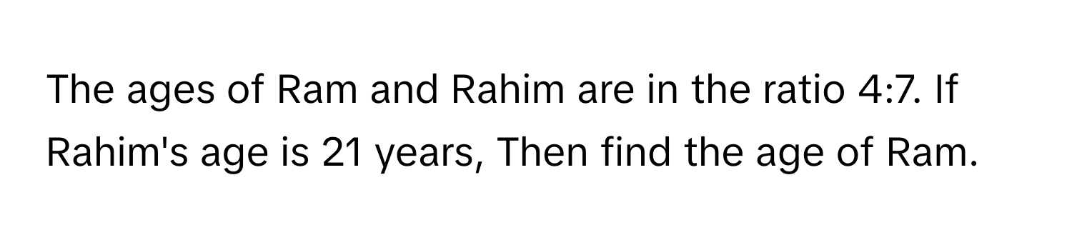 The ages of Ram and Rahim are in the ratio 4:7. If Rahim's age is 21 years, Then find the age of Ram.