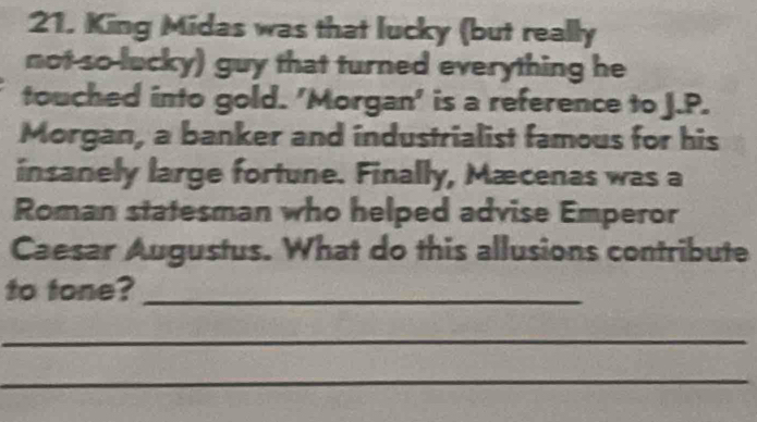 King Midas was that lucky (but really 
not so-lucky) guy that turned everything he 
touched into gold. 'Morgan' is a reference to J.P. 
Morgan, a banker and industrialist famous for his 
insanely large fortune. Finally, Mæcenas was a 
Roman statesman who helped advise Emperor 
Caesar Augustus. What do this allusions contribute 
to tone?_ 
_ 
_