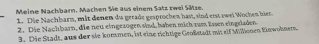 Meine Nachbarn. Machen Sie aus einem Satz zwei Sätze. 
1. Die Nachbarn, mit denen du gerade gesprochen hast, sind erst zwei Wochen hier. 
2. Die Nachbarn, die neu eingezogen sind, haben mich zum Essen eingeladen. 
3. Die Stadt, aus der sie kommen, ist eine richtige Großstadt mit elf Millionen Einwohnern.