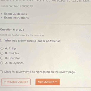 Exam number: 700690RR
Exam Guidelines
Exam Instructions
Question 6 of 20 :
Select the best answer for the question.
6. Who was a democratic leader of Athens?
A. Philip
B. Pericles
C. Socrates
D. Thucydides
Mark for review (Will be highlighted on the review page)
« Previous Question Next Question >>