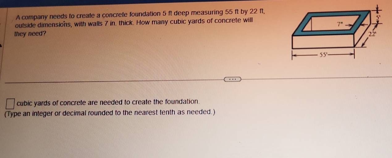 A company needs to create a concrete foundation 5 ft deep measuring 55 ft by 22 ft,
outside dimensions, with walls 7 in. thick. How many cubic yards of concrete will
they need? 
cubic yards of concrete are needed to create the foundation.
(Type an integer or decimal rounded to the nearest tenth as needed.)