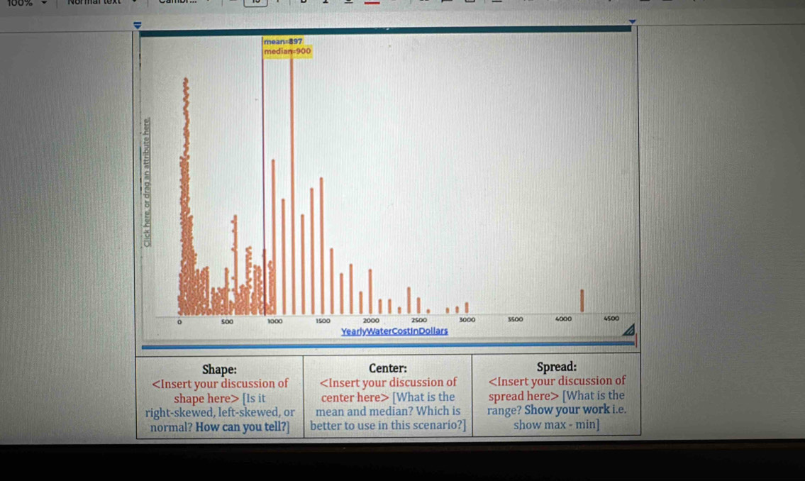 100% 
Shape: Center: Spread:
[Is it center here> [What is the spread here> [What is the 
right-skewed, left-skewed, or mean and median? Which is range? Show your work i.e. 
normal? How can you tell?] better to use in this scenario?] show max - min]
