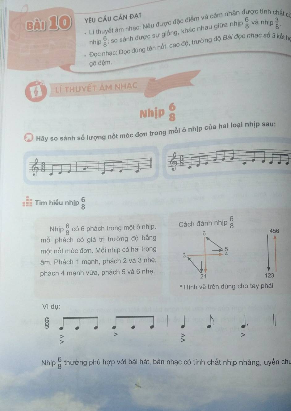 YÊU CÂU CÁN ĐẠT 
và nhịp 
* Li thuyết âm nhạc: Nêu được đặc điểm và cảm nhận ở ợc tính at ci 
nhịp beginarrayr 6 8endarray; so sánh được sự giống, khác nhau giữa nhịp beginarrayr 6 8endarray beginarrayr 3 8endarray. 
Đọc nhạc: Đọc đúng tên nốt, cao độ, trường độ Bài đọc nhạc số 3 kết họ 
gõ đệm. 
lí thuyết âm nhạc 
Nhịp  6/8 
Hãy so sánh số lượng nốt móc đơn trong mỗi ô nhịp của hai loại nhịp sau: 
a . 
a 
Tìm hiểu nhịp beginarrayr 6 8endarray
Nhịp beginarrayr 6 8endarray có 6 phách trong một ô nhịp, Cách đánh nhịp beginarrayr 6 8endarray
mỗi phách có giá trị trường độ bằng 
456 
một nốt móc đơn. Mỗi nhịp có hai trọng 
âm. Phách 1 mạnh, phách 2 và 3 nhẹ, 
phách 4 mạnh vừa, phách 5 và 6 nhẹ.
123
Hình vẽ trên dùng cho tay phải 
Ví dụ: 
8 
Nhịp beginarrayr 6 8endarray thường phù hợp với bài hát, bản nhạc có tính chất nhịp nhàng, uyễn chủ