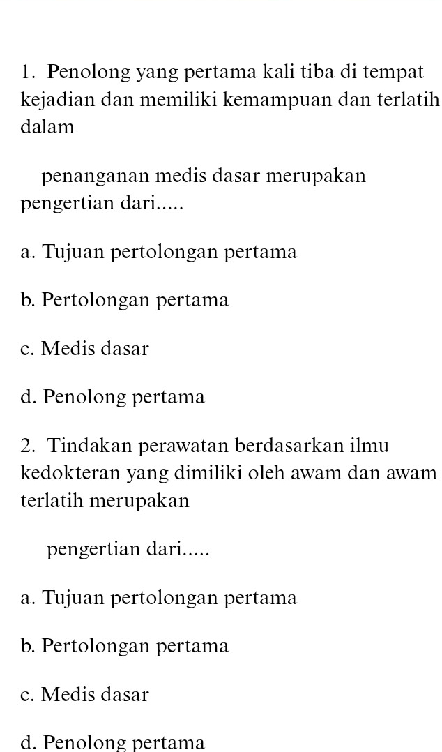 Penolong yang pertama kali tiba di tempat
kejadian dan memiliki kemampuan dan terlatih
dalam
penanganan medis dasar merupakan
pengertian dari.....
a. Tujuan pertolongan pertama
b. Pertolongan pertama
c. Medis dasar
d. Penolong pertama
2. Tindakan perawatan berdasarkan ilmu
kedokteran yang dimiliki oleh awam dan awam
terlatih merupakan
pengertian dari.....
a. Tujuan pertolongan pertama
b. Pertolongan pertama
c. Medis dasar
d. Penolong pertama