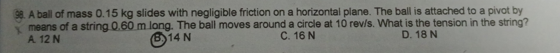 A ball of mass 0.15 kg slides with negligible friction on a horizontal plane. The ball is attached to a pivot by
means of a string 0.60 m long. The ball moves around a circle at 10 rev/s. What is the tension in the string?
A 12 N B 14 N
C. 16 N D. 18 N