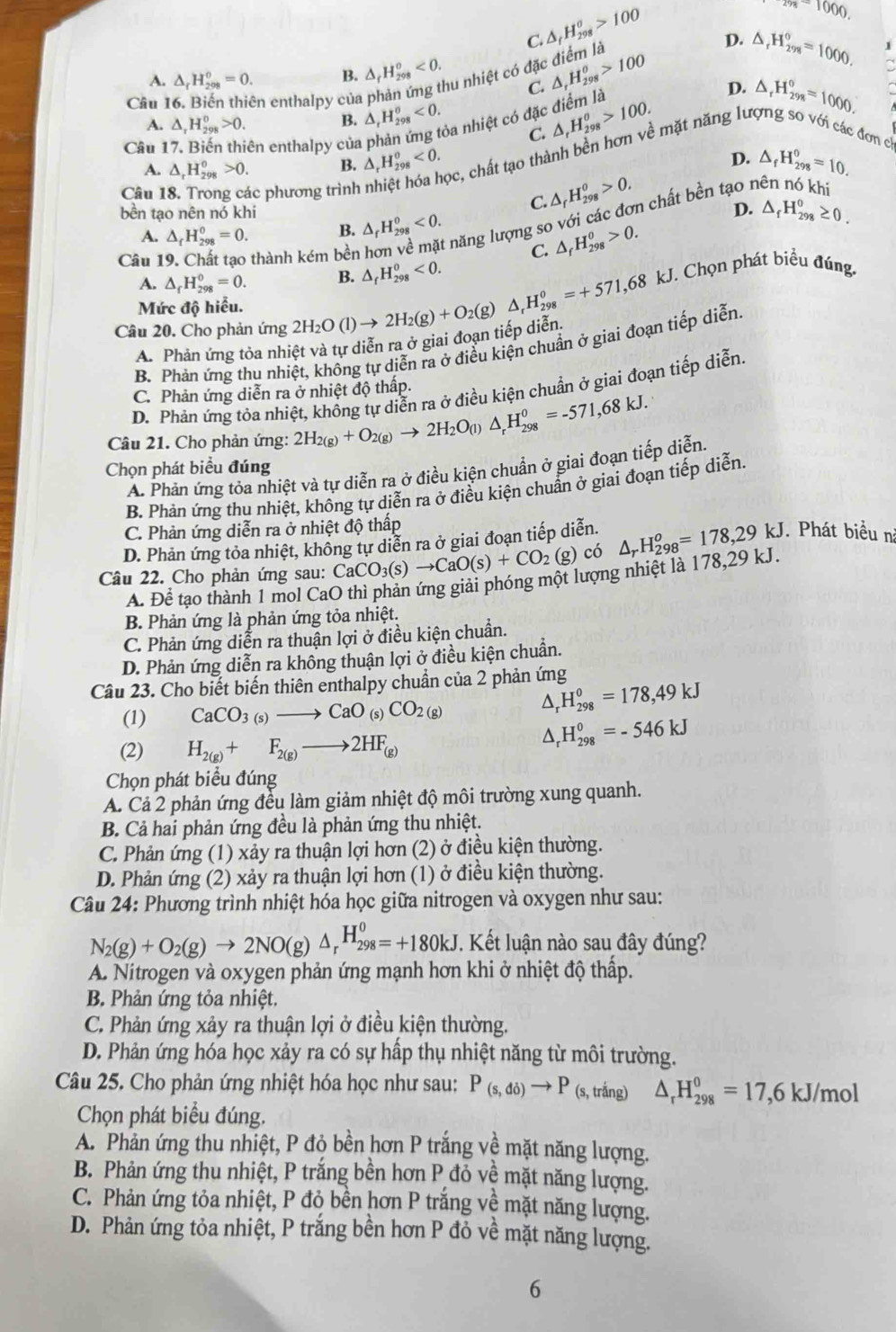 C. △ _fH_(298)^o>100
278-1000.
D. △ _rH_(298)°=1000. 1
A. △ _rH_(298)^o=0. B. △ _rH_(298)^o<0. au nhiệt có đặ △ _rH_(298)^o>100
C.
Câu l n enthalpy của
D.
A. △ _1H_(298)^0>0.
B. △ _rH_(298)^o<0. ba nhiệt có đặc điểm là △ _rH_(298)^o>100.
C.
Câu 1 iên enthalpy của △ _rH_(298)^o<0.
ọc, chất tạo thành bền hơn về mặt năng lưc △ _rH_(298)°=1000.
đơn c
A. △ _rH_(298)^o>0. B. D. △ _fH_(298)^0=10.
Câu 18. Trong các phương trình
C. △ _fH_(298)^0>0.
bền tạo nên nó khi D. △ _fH_(298)^0≥ 0.
A. △ _fH_(298)^0=0. B. △ _fH_(298)^0<0.
năng lượng so với các đơn chất bền tạo nên nó khi
Câu 19. Chất tạo thành kém bền
C. △ _fH_(298)^0>0.
A. △ _fH_(298)^0=0. B. △ _fH_(298)^0<0.
Câu 20. Cho phản ứng 2H_2O(l)to 2H_2(g)+O_2(g)△ _rH_(298)^o=+571,68 kJ. Chọn phát biểu đúng.
Mức độ hiểu.
A. Phản ứng tỏa nhiệt và tự diễn ra ở giai đoạn tiếp diễn
B. Phản ứng thu nhiệt, không tự diễn ra ở điều kiện chuẩn ở giai đoạn tiếp diễn.
D. Phản ứng tỏa nhiệt, khồng tự diễn ra ở điều kiện chuẩn ở giai đoạn tiếp diễn.
C. Phản ứng diễn ra ở nhiệt độ thấp.
Câu 21. Cho phản ứng: 2H_2(g)+O_2(g)to 2H_2O_(l)△ _rH_(298)^0=-571,68kJ.
Chọn phát biểu đúng
A. Phản ứng tỏa nhiệt và tự diễn ra ở điều kiện chuẩn ở giai đoạn tiếp diễn.
B. Phản ứng thu nhiệt, không tự diễn ra ở điều kiện chuẩn ở giai đoạn tiếp diễn.
C. Phản ứng diễn ra ở nhiệt độ thấp
D. Phản ứng tỏa nhiệt, không tự diễn ra ở giai đoạn tiếp diễn.
Câu 22. Cho phản ứng sau: CaCO_3(s)to CaO(s)+CO_2 (g) có △ _rH_(298)^o=178,29kJ. Phát biểu n
A. Để tạo thành 1 mol CaO thì phản ứng giải phóng một lượng nhiệt là 178,29 kJ.
B. Phản ứng là phản ứng tỏa nhiệt.
C. Phản ứng diễn ra thuận lợi ở điều kiện chuẩn.
D. Phản ứng diễn ra không thuận lợi ở điều kiện chuẩn.
Câu 23. Cho biết biến thiên enthalpy chuẩn của 2 phản ứng
(1) CaCO_3(s)to CaO (s) CO_2(g)
△, H_(298)^0=178,49kJ
(2) H_2(g)+F_2(g)to 2HF_(g)
H_(298)^0=-546kJ
Chọn phát biểu đúng
A. Cả 2 phản ứng đều làm giảm nhiệt độ môi trường xung quanh.
B. Cả hai phản ứng đều là phản ứng thu nhiệt.
C. Phản ứng (1) xảy ra thuận lợi hơn (2) ở điều kiện thường.
D. Phản ứng (2) xảy ra thuận lợi hơn (1) ở điều kiện thường.
Câu 24: Phương trình nhiệt hóa học giữa nitrogen và oxygen như sau:
N_2(g)+O_2(g)to 2NO(g)△ _rH_(298)^0=+180kJ. Kết luận nào sau đây đúng?
A. Nitrogen và oxygen phản ứng mạnh hơn khi ở nhiệt độ thấp.
B. Phản ứng tỏa nhiệt.
C. Phản ứng xảy ra thuận lợi ở điều kiện thường.
D. Phản ứng hóa học xảy ra có sự hấp thụ nhiệt năng từ môi trường.
Câu 25. Cho phản ứng nhiệt hóa học như sau: P_(s,di)to P (s, trắng) △ _rH_(298)^0=17,6 kJ/mol
Chọn phát biểu đúng.
A. Phản ứng thu nhiệt, P độ bền hơn P trắng về mặt năng lượng.
B. Phản ứng thu nhiệt, P trắng bền hơn P đỏ về mặt năng lượng.
C. Phản ứng tỏa nhiệt, P đỏ bền hơn P trắng về mặt năng lượng.
D. Phản ứng tỏa nhiệt, P trắng bền hơn P đỏ về mặt năng lượng.
6
