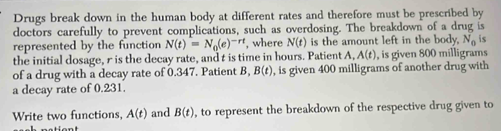 Drugs break down in the human body at different rates and therefore must be prescribed by 
doctors carefully to prevent complications, such as overdosing. The breakdown of a drug is 
represented by the function N(t)=N_0(e)^-rt , where N(t) is the amount left in the body, N_0 is 
the initial dosage, r is the decay rate, and t is time in hours. Patient A, A(t) , is given 800 milligrams
of a drug with a decay rate of 0.347. Patient B, B(t) , is given 400 milligrams of another drug with 
a decay rate of 0.231. 
Write two functions, A(t) and B(t) , to represent the breakdown of the respective drug given to