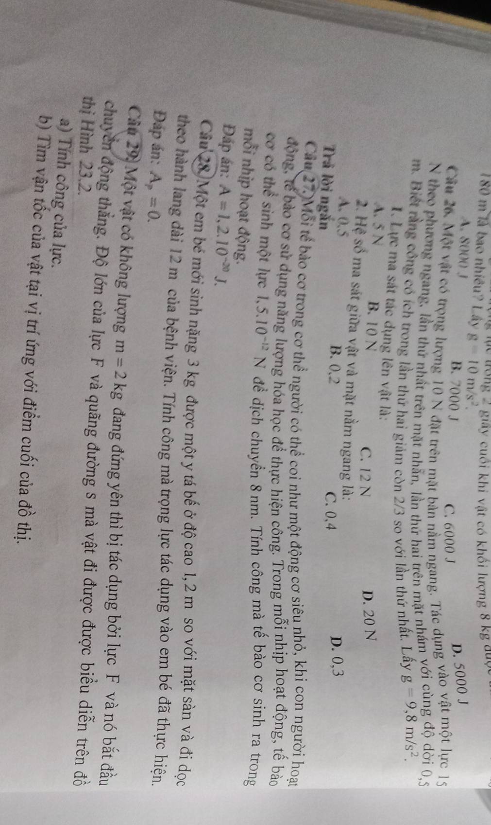 ưong 2 giây cuối khi vật có khổi lượng 8 kg duợc
180 m là bao nhiêu? Lây g=10m/s^2.
A. 8000 J B. 7000 J
D. 5000 J
C. 6000 J
Câu 26. Một vật có trọng lượng 10 N đặt trên mặt bản nằm ngang. Tác dụng vào vật một lực 15
N theo phương ngang, lần thứ nhất trên mặt nhẫn, lần thứ hai trên mặt nhám với cùng độ dời 0,5
m. Biết rằng công có ích trong lần thứ hai giảm còn 2/3 so với lần thứ nhất. Lấy g=9,8m/s^2.
I. Lực ma sát tác dụng lên vật là:
A. 5 N B. 10 N
C. 12 N
D. 20 N
2. Hệ số ma sát giữa vật và mặt nằm ngang là:
A. 0.5
Trả lời ngắn
B. 0.2 C. 0,4
D. 0,3
Câu 27)Mỗi tế bào cơ trong cơ thể người có thể coi như một động cơ siêu nhỏ, khi con người hoạt
động, tế bào cơ sử dụng năng lượng hóa học để thực hiện công. Trong mỗi nhịp hoạt động, tế bào
cơ có thể sinh một lực 1,5.10^(-12)N để dịch chuyển 8 nm. Tính công mà tế bào cơ sinh ra trong
mỗi nhịp hoạt động.
Đáp án: A=1,2.10^(-20)J.
Câu 28,Một em bé mới sinh nặng 3 kg được một y tá bế ở độ cao 1,2 m so với mặt sàn và đi dọc
theo hành lang dài 12 m của bệnh viện. Tính công mà trọng lực tác dụng vào em bé đã thực hiện.
Đáp án: A_p=0.
Cu 29: Một vật có không lượng m=2kg đang đứng yên thì bị tác dụng bởi lực F và nó bắt đầu
chuyền động thẳng. Độ lớn của lực F và quãng đường s mà vật đi được được biểu diễn trên đồ
thị Hình 23.2.
a) Tính công của lực.
b) Tìm vận tốc của vật tại vị trí ứng với điểm cuối của đồ thị.