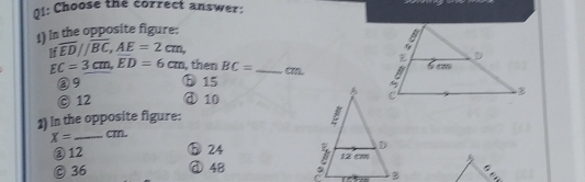 01: Choose the correct answer:
1) n the opposite figure:
If overline ED//overline BC, AE=2cm,
EC=3cm, ED=6cm , then BC= _(m.
③9 ⓑ15
© 12 ④ 10
1) In the opposite figure:
X= _ cm.
② 12 h 24
© 36 ① 48
。