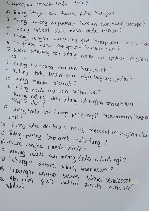 Kerangka manusia terdiri dari? 
2. Tulang lengan dan fulang paha berupa? 
3. Tulang-tulang pergelangan tangan dan kati berupa? 
4. Tulang belikat atau tulang dada berupa? 
5. Tulang rangka dan fulang pipi merupakan bagian d 
6. Tulang ubun-ubun meruparan bagian dari? 
F. Tulang belakang dan fulang rusul merupalcan bagian 
cari. . . 
. Tulang belakang manusia berjumlah? 
9. Tulang dada terdiridari tiga bagian, yairu? 
10. Tulang rusut disebut? 
11. Tulang rusuk manusia berjumlah? 
12. Tulang belikat dan tulang selangka merupalcan 
bagian dari? 
13. Tulang hasta dan fulang pengumpil merupatan bagia 
dari? 
14. Tulang paha dan fulang kering meruparan bagian dar 
15. Tulany-fulang tengkoral melindungi? 
16. Couna rangta adalah unful? 
17. fulang rusul dan tulang dlada melindungi? 
18. Hubungan antara hulang dinamakan? 
9. Hubungan anfara fulang-fulang tengrorak, 
2o Alat gerak pasif dalam fubuh manusia 
adalah. . .