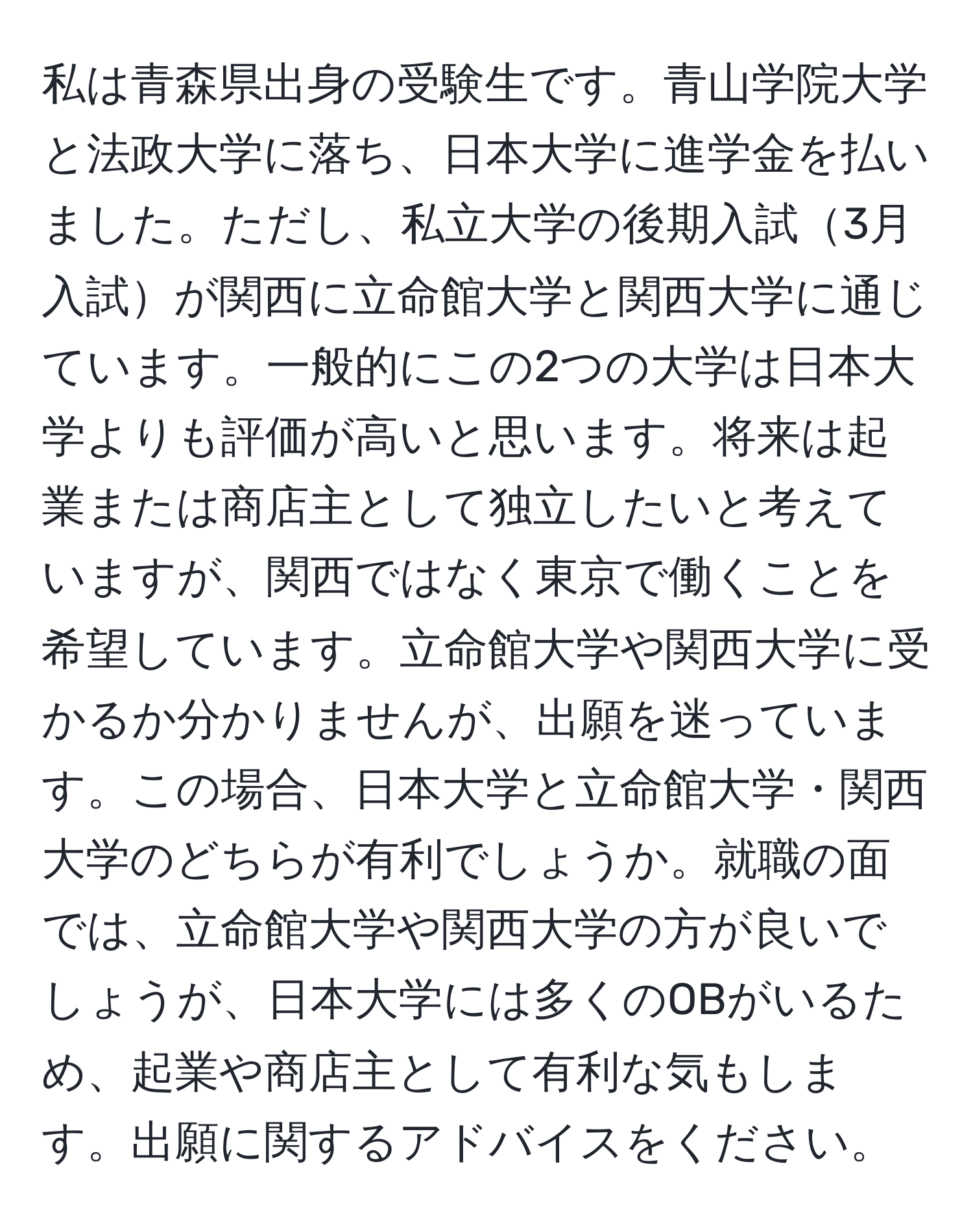 私は青森県出身の受験生です。青山学院大学と法政大学に落ち、日本大学に進学金を払いました。ただし、私立大学の後期入試3月入試が関西に立命館大学と関西大学に通じています。一般的にこの2つの大学は日本大学よりも評価が高いと思います。将来は起業または商店主として独立したいと考えていますが、関西ではなく東京で働くことを希望しています。立命館大学や関西大学に受かるか分かりませんが、出願を迷っています。この場合、日本大学と立命館大学・関西大学のどちらが有利でしょうか。就職の面では、立命館大学や関西大学の方が良いでしょうが、日本大学には多くのOBがいるため、起業や商店主として有利な気もします。出願に関するアドバイスをください。